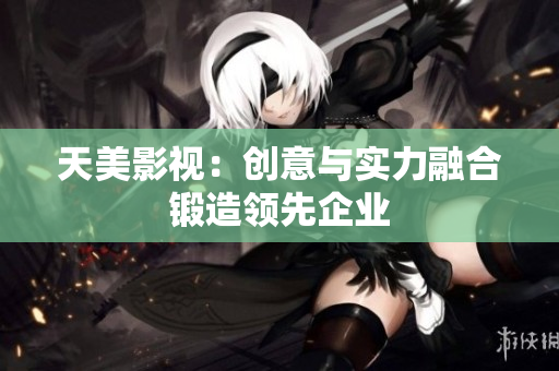 天美影视：创意与实力融合锻造领先企业