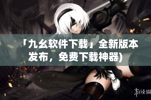 「九幺软件下载」全新版本发布，免费下载神器)