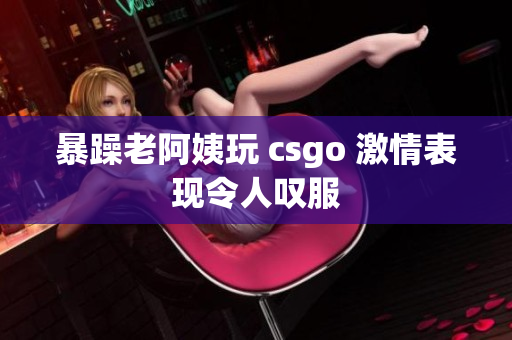 暴躁老阿姨玩 csgo 激情表现令人叹服