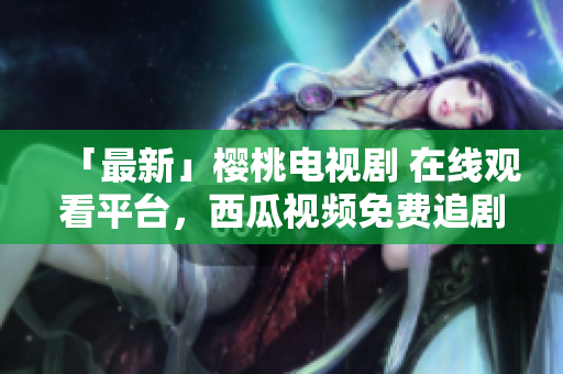 「最新」樱桃电视剧 在线观看平台，西瓜视频免费追剧