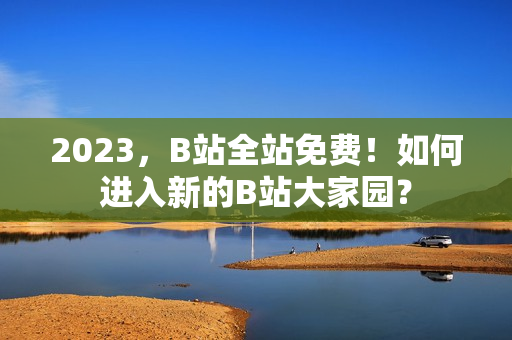 2023，B站全站免费！如何进入新的B站大家园？
