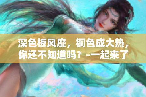 深色板风靡，铜色成大热，你还不知道吗？-一起来了解吧！