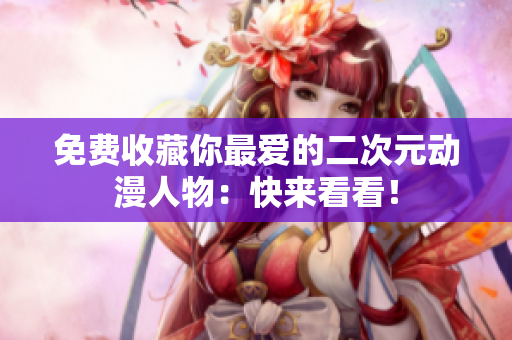 免费收藏你最爱的二次元动漫人物：快来看看！