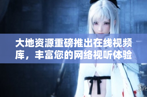 大地资源重磅推出在线视频库，丰富您的网络视听体验。