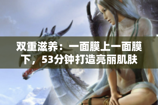 双重滋养：一面膜上一面膜下，53分钟打造亮丽肌肤