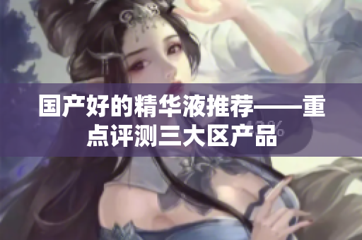 国产好的精华液推荐——重点评测三大区产品