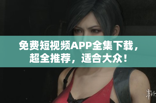 免费短视频APP全集下载，超全推荐，适合大众！
