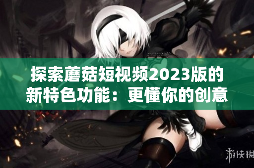 探索蘑菇短视频2023版的新特色功能：更懂你的创意视频社区