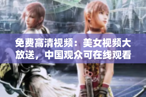 免费高清视频：美女视频大放送，中国观众可在线观看