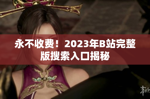永不收费！2023年B站完整版搜索入口揭秘
