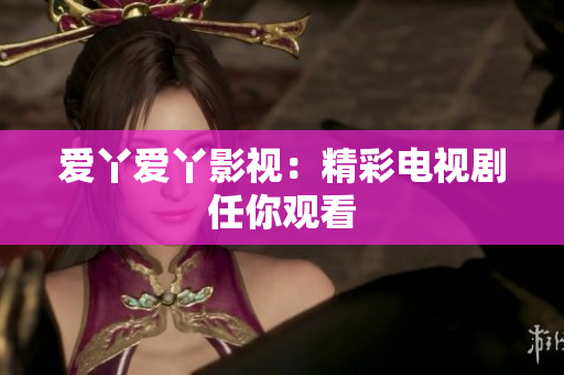 爱丫爱丫影视：精彩电视剧任你观看