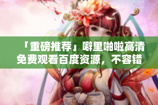 「重磅推荐」噼里啪啦高清免费观看百度资源，不容错过！