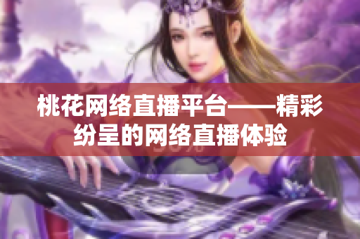 桃花网络直播平台——精彩纷呈的网络直播体验