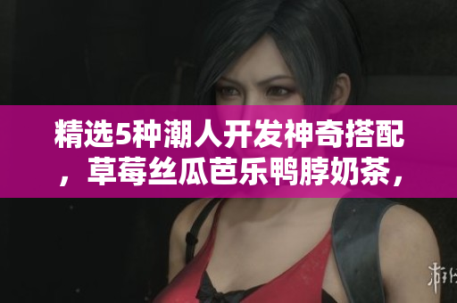 精选5种潮人开发神奇搭配，草莓丝瓜芭乐鸭脖奶茶，美味不容错过！