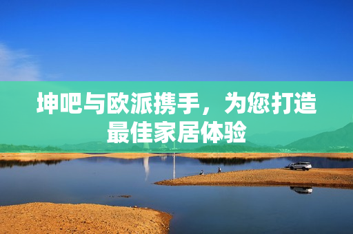 坤吧与欧派携手，为您打造最佳家居体验