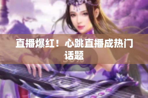 直播爆红！心跳直播成热门话题