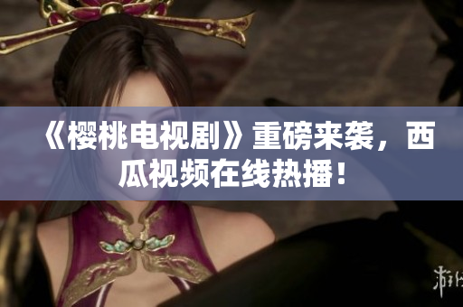 《樱桃电视剧》重磅来袭，西瓜视频在线热播！