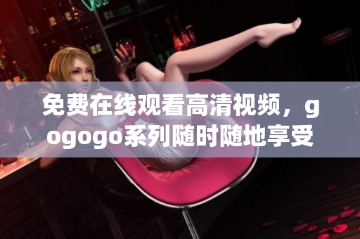 免费在线观看高清视频，gogogo系列随时随地享受