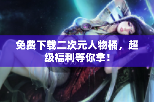 免费下载二次元人物桶，超级福利等你拿！