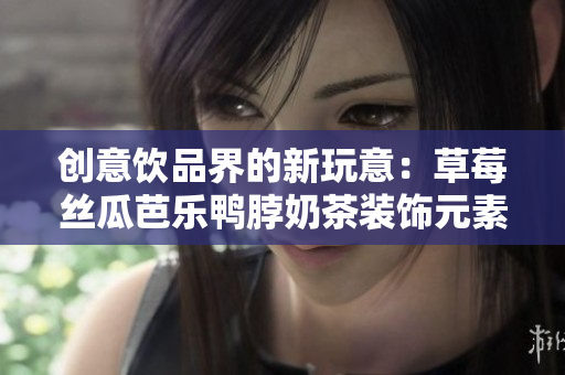 创意饮品界的新玩意：草莓丝瓜芭乐鸭脖奶茶装饰元素揭秘！