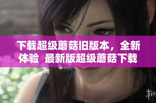 下载超级蘑菇旧版本，全新体验  最新版超级蘑菇下载攻略