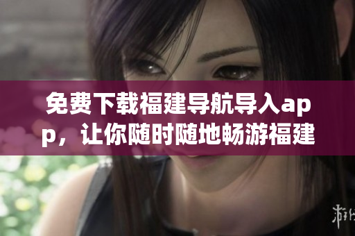 免费下载福建导航导入app，让你随时随地畅游福建！