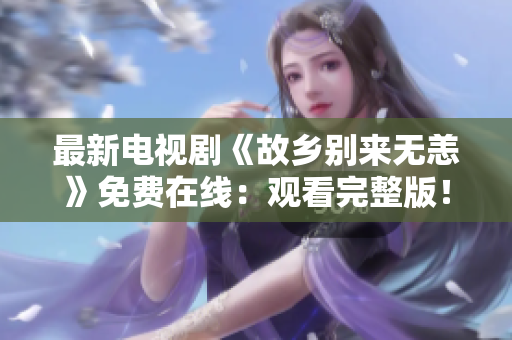 最新电视剧《故乡别来无恙》免费在线：观看完整版！