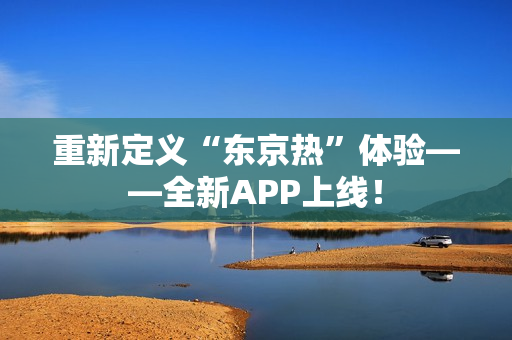 重新定义“东京热”体验——全新APP上线！