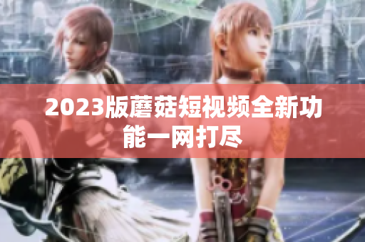 2023版蘑菇短视频全新功能一网打尽