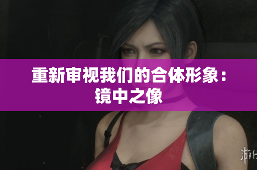 重新审视我们的合体形象：镜中之像