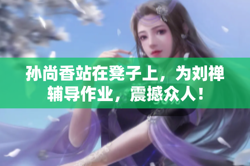 孙尚香站在凳子上，为刘禅辅导作业，震撼众人！