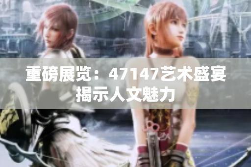 重磅展览：47147艺术盛宴揭示人文魅力