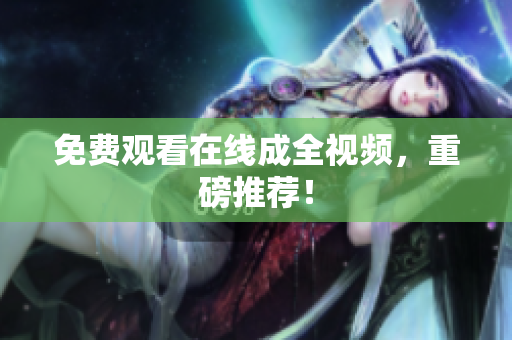 免费观看在线成全视频，重磅推荐！