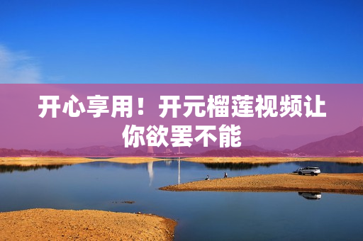 开心享用！开元榴莲视频让你欲罢不能