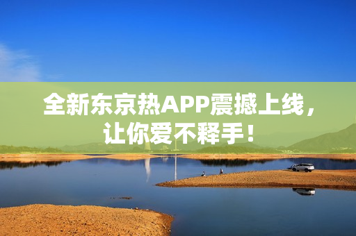 全新东京热APP震撼上线，让你爱不释手！
