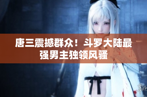 唐三震撼群众！斗罗大陆最强男主独领风骚