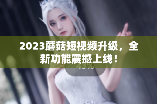 2023蘑菇短视频升级，全新功能震撼上线！