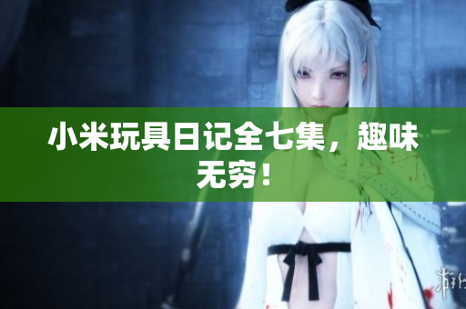 小米玩具日记全七集，趣味无穷！