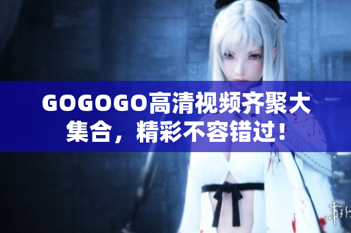 GOGOGO高清视频齐聚大集合，精彩不容错过！