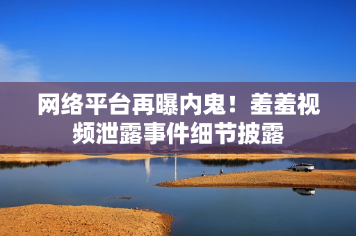 网络平台再曝内鬼！羞羞视频泄露事件细节披露