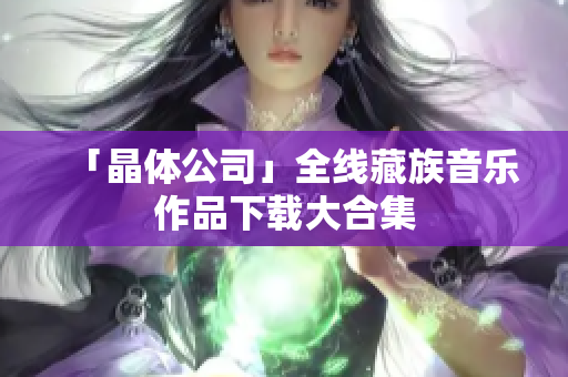 「晶体公司」全线藏族音乐作品下载大合集