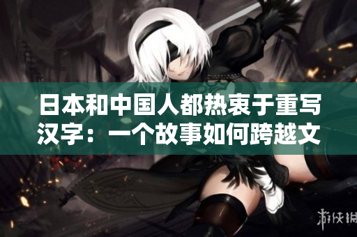 日本和中国人都热衷于重写汉字：一个故事如何跨越文化？
