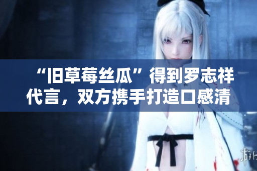 “旧草莓丝瓜”得到罗志祥代言，双方携手打造口感清甜的好滋味！