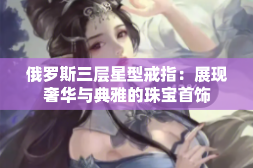 俄罗斯三层星型戒指：展现奢华与典雅的珠宝首饰