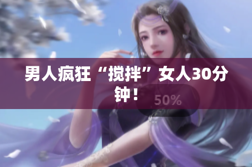 男人疯狂“搅拌”女人30分钟！