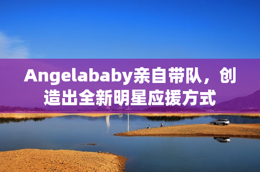Angelababy亲自带队，创造出全新明星应援方式