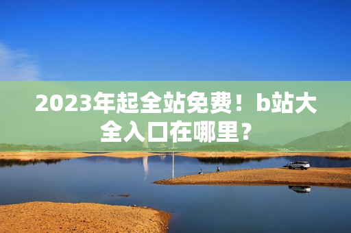 2023年起全站免费！b站大全入口在哪里？