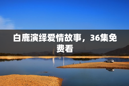 白鹿演绎爱情故事，36集免费看