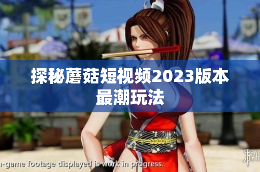 探秘蘑菇短视频2023版本最潮玩法