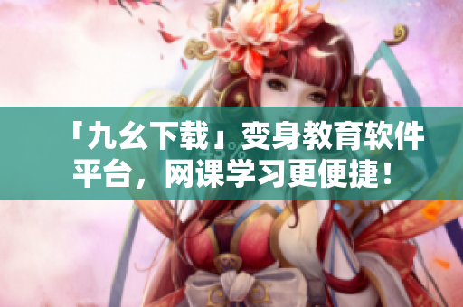 「九幺下载」变身教育软件平台，网课学习更便捷！